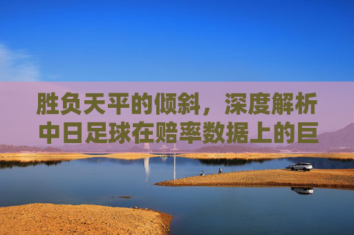 胜负天平的倾斜，深度解析中日足球在赔率数据上的巨大鸿沟