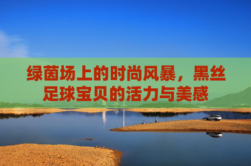 绿茵场上的时尚风暴，黑丝足球宝贝的活力与美感