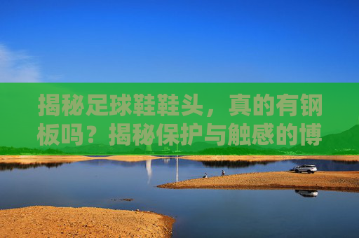 揭秘足球鞋鞋头,真的有钢板吗?揭秘保护与触感的博弈