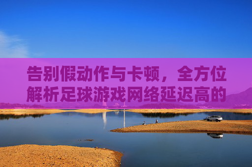 告别假动作与卡顿,全方位解析足球游戏网络延迟高的问题与解决方案