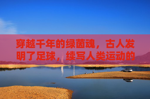 穿越千年的绿茵魂,古人发明了足球,续写人类运动的传奇