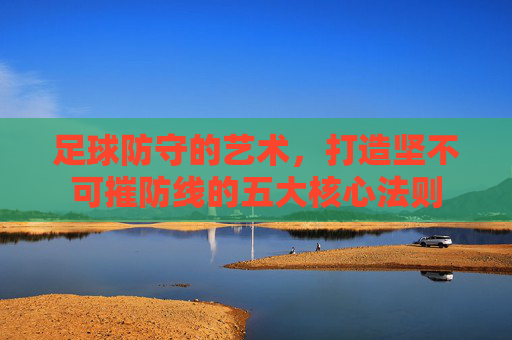 足球防守的艺术,打造坚不可摧防线的五大核心法则