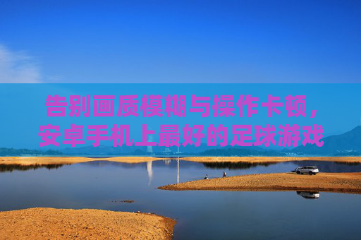 告别画质模糊与操作卡顿,安卓手机上最好的足球游戏究竟是谁?