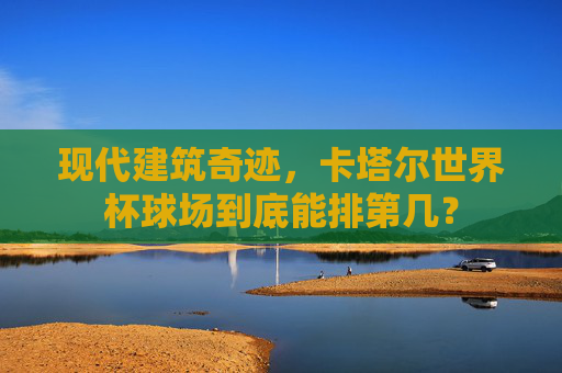 现代建筑奇迹,卡塔尔世界杯球场到底能排第几?