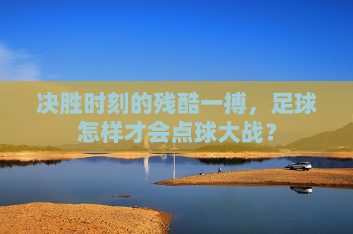 决胜时刻的残酷一搏,足球怎样才会点球大战?
