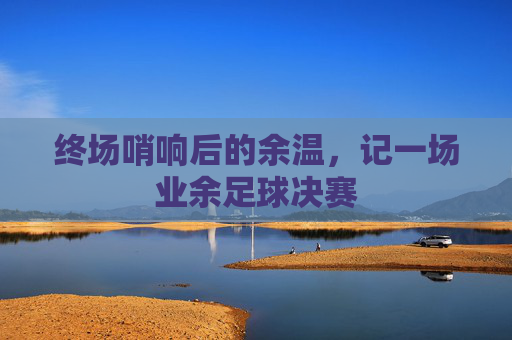 终场哨响后的余温,记一场业余足球决赛