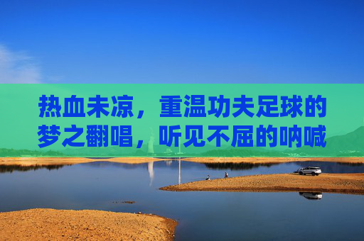 热血未凉,重温功夫足球的梦之翻唱,听见不屈的呐喊