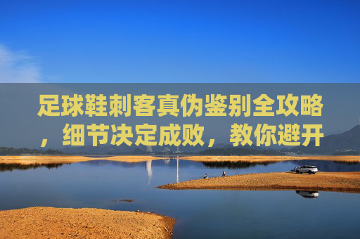 足球鞋刺客真伪鉴别全攻略,细节决定成败,教你避开假货陷阱