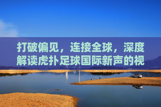 打破偏见,连接全球,深度解读虎扑足球国际新声的视角与价值