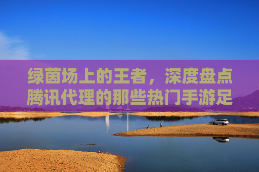 绿茵场上的王者,深度盘点腾讯代理的那些热门手游足球游戏