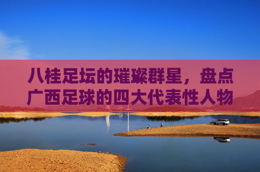 八桂足坛的璀璨群星，盘点广西足球的四大代表性人物