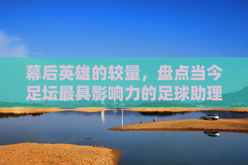 幕后英雄的较量,盘点当今足坛最具影响力的足球助理教练员