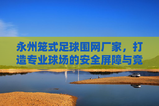 永州笼式足球围网厂家,打造专业球场的安全屏障与竞技乐园