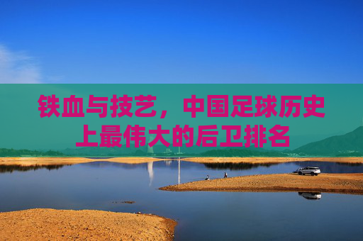 铁血与技艺,中国足球历史上最伟大的后卫排名