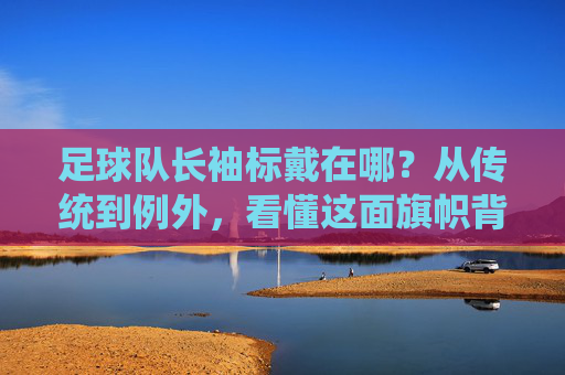 足球队长袖标戴在哪?从传统到例外,看懂这面旗帜背后的含义
