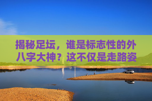 揭秘足坛,谁是标志性的外八字大神?这不仅是走路姿势,更是踢球的艺术