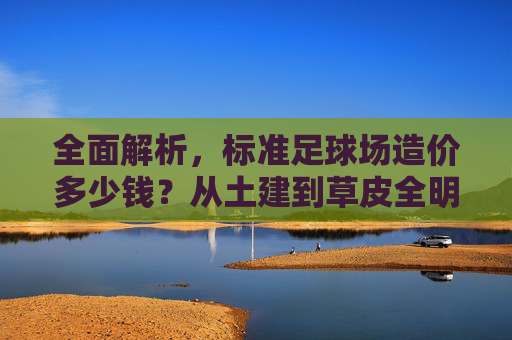 全面解析，标准足球场造价多少钱？从土建到草皮全明细