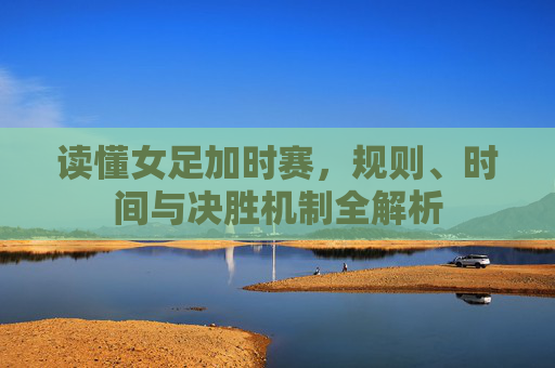 读懂女足加时赛,规则、时间与决胜机制全解析