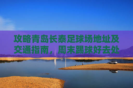 攻略青岛长泰足球场地址及交通指南,周末踢球好去处!