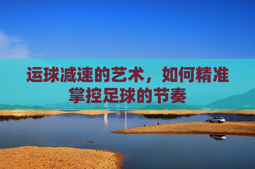 运球减速的艺术，如何精准掌控足球的节奏