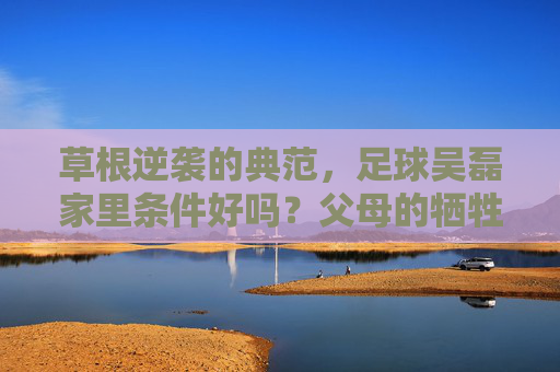 草根逆袭的典范,足球吴磊家里条件好吗?父母的牺牲是最大底牌