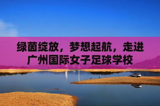 绿茵绽放,梦想起航,走进广州国际女子足球学校