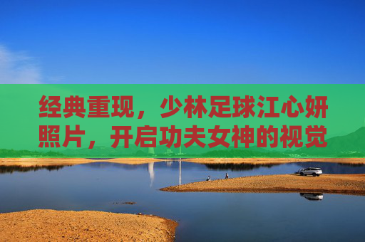 经典重现,少林足球江心妍照片,开启功夫女神的视觉盛宴