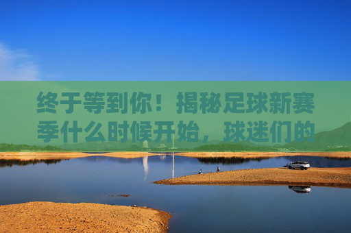 终于等到你！揭秘足球新赛季什么时候开始，球迷们的狂欢日
