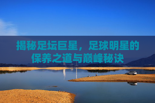 揭秘足坛巨星，足球明星的保养之道与巅峰秘诀