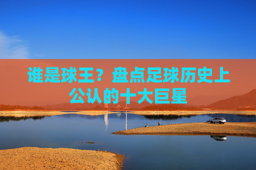 谁是球王?盘点足球历史上公认的十大巨星