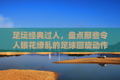 足坛经典过人,盘点那些令人眼花缭乱的足球回旋动作名称