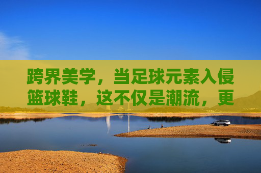 跨界美学，当足球元素入侵篮球鞋，这不仅是潮流，更是性能的进化