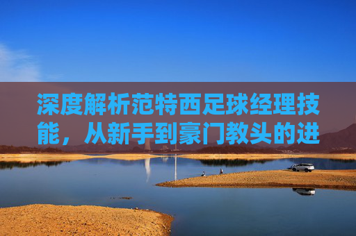深度解析范特西足球经理技能,从新手到豪门教头的进阶之路