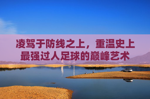 凌驾于防线之上,重温史上最强过人足球的巅峰艺术