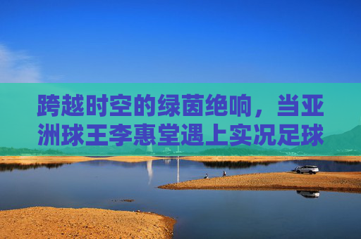 跨越时空的绿茵绝响,当亚洲球王李惠堂遇上实况足球