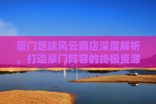 豪门足球风云商店深度解析,打造豪门阵容的终极资源枢纽