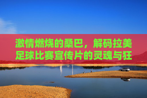 激情燃烧的桑巴,解码拉美足球比赛宣传片的灵魂与狂热