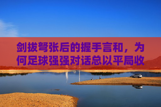 剑拔弩张后的握手言和,为何足球强强对话总以平局收场