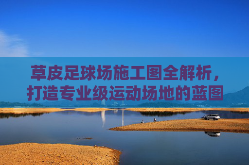 草皮足球场施工图全解析,打造专业级运动场地的蓝图指南