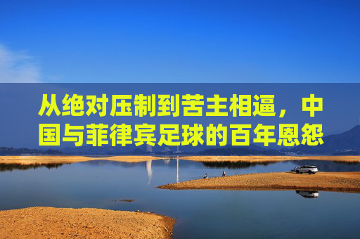 从绝对压制到苦主相逼,中国与菲律宾足球的百年恩怨与蜕变