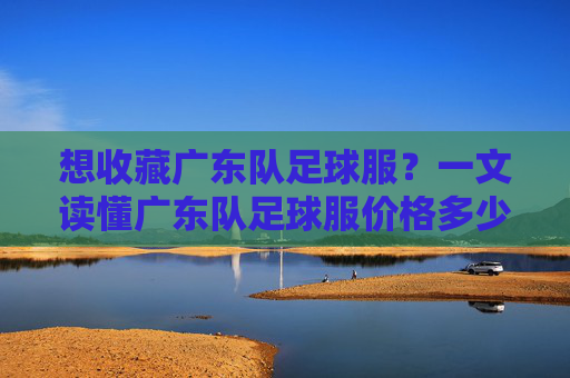 想收藏广东队足球服？一文读懂广东队足球服价格多少及购买指南
