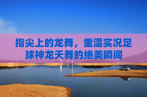 指尖上的龙舞,重温实况足球神龙天舞的绝美瞬间