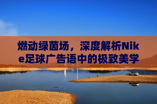 燃动绿茵场,深度解析Nike足球广告语中的极致美学与冠军之心