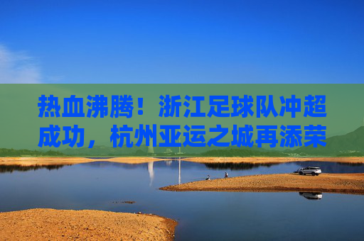热血沸腾!浙江足球队冲超成功,杭州亚运之城再添荣光