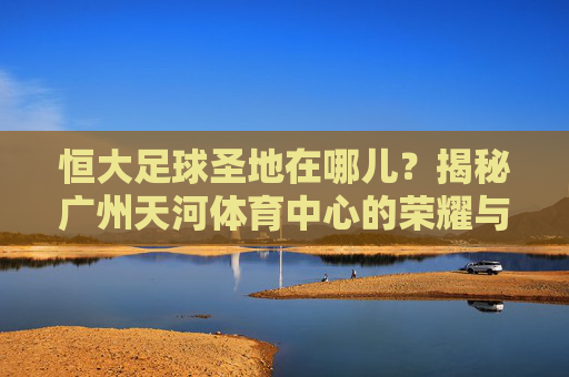 恒大足球圣地在哪儿？揭秘广州天河体育中心的荣耀与传奇