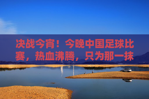 决战今宵!今晚中国足球比赛,热血沸腾,只为那一抹中国红