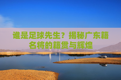 谁是足球先生？揭秘广东籍名将的籍贯与辉煌