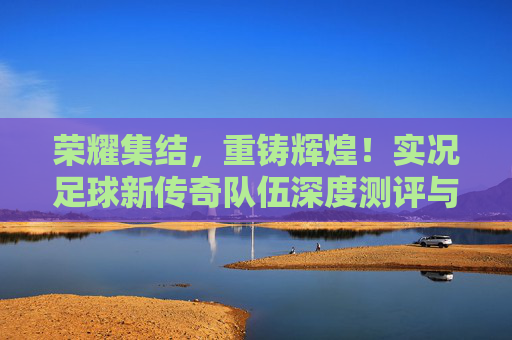 荣耀集结,重铸辉煌!实况足球新传奇队伍深度测评与实战解析