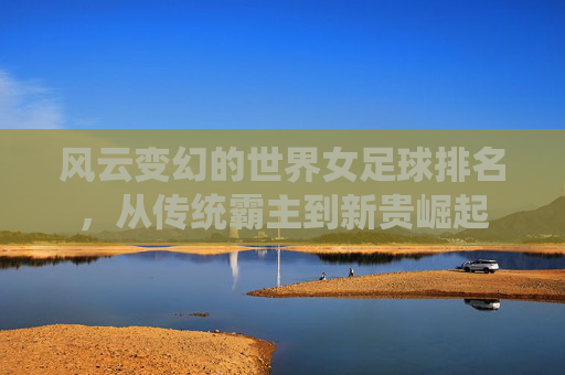 风云变幻的世界女足球排名，从传统霸主到新贵崛起