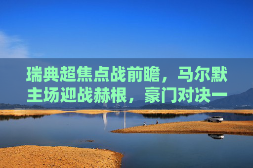 瑞典超焦点战前瞻,马尔默主场迎战赫根,豪门对决一触即发